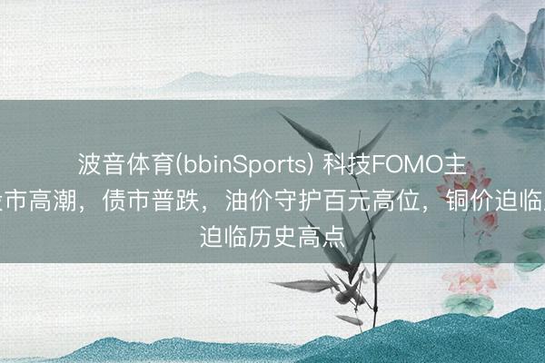 波音体育(bbinSports) 科技FOMO主导各人股市高潮，债市普跌，油价守护百元高位，铜价迫临历史高点