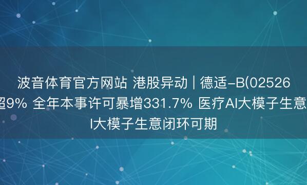 波音体育官方网站 港股异动 | 德适-B(02526)尾盘涨超9% 全年本事许可暴增331.7% 医疗AI大模子生意闭环可期