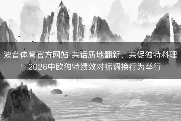 波音体育官方网站 共话质地翻新、共促独特料理！2026中欧独特绩效对标调换行为举行