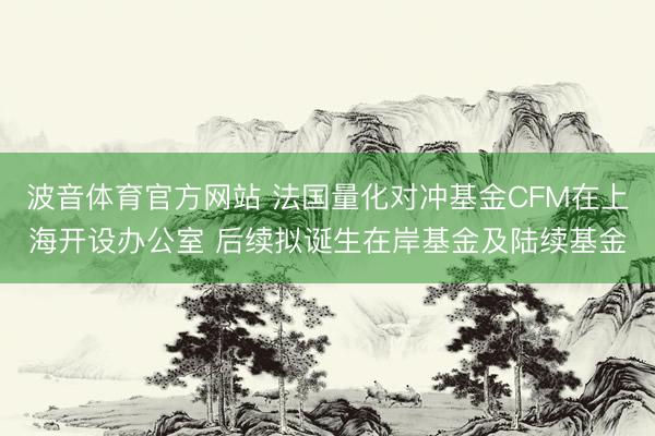 波音体育官方网站 法国量化对冲基金CFM在上海开设办公室 后续拟诞生在岸基金及陆续基金