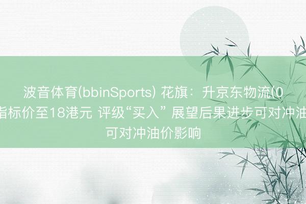波音体育(bbinSports) 花旗：升京东物流(02618)指标价至18港元 评级“买入” 展望后果进步可对冲油价影响