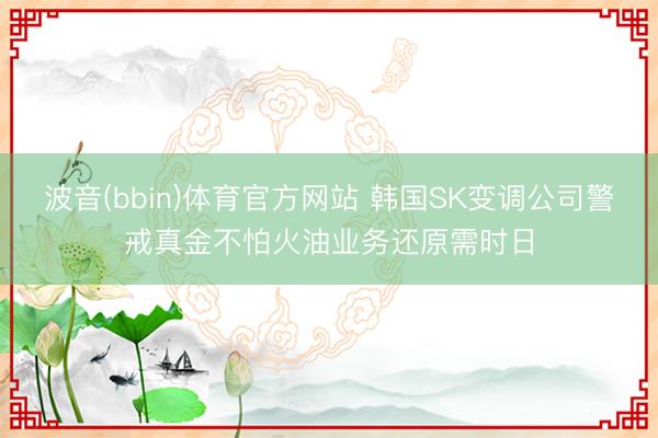 波音(bbin)体育官方网站 韩国SK变调公司警戒真金不怕火油业务还原需时日