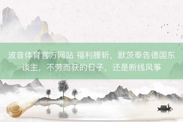 波音体育官方网站 福利腰斩，默茨奉告德国东谈主，不劳而获的日子，还是断线风筝