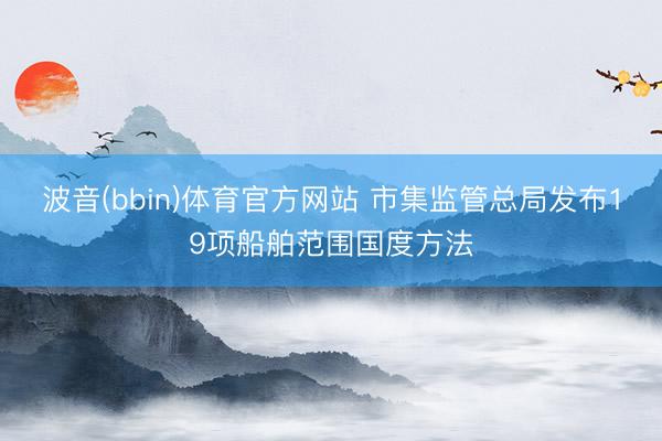 波音(bbin)体育官方网站 市集监管总局发布19项船舶范围国度方法
