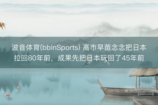 波音体育(bbinSports) 高市早苗念念把日本拉回80年前，成果先把日本玩回了45年前
