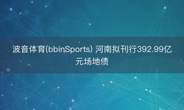 波音体育(bbinSports) 河南拟刊行392.99亿元场地债