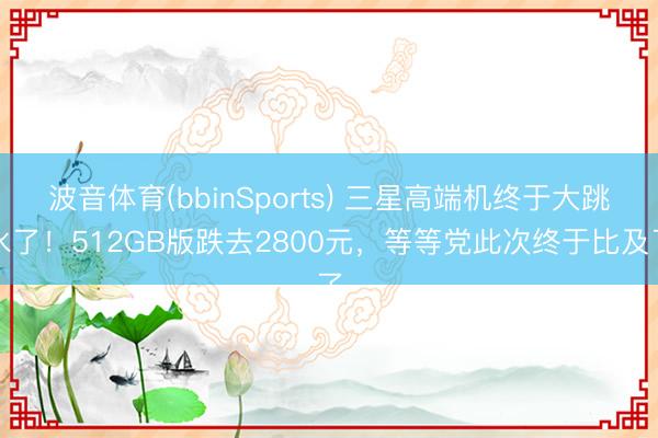 波音体育(bbinSports) 三星高端机终于大跳水了！512GB版跌去2800元，等等党此次终于比及了