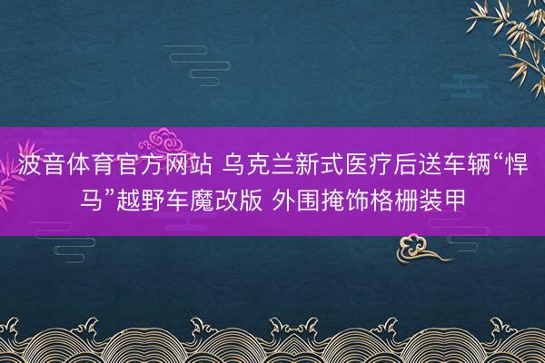 波音体育官方网站 乌克兰新式医疗后送车辆“悍马”越野车魔改版 外围掩饰格栅装甲