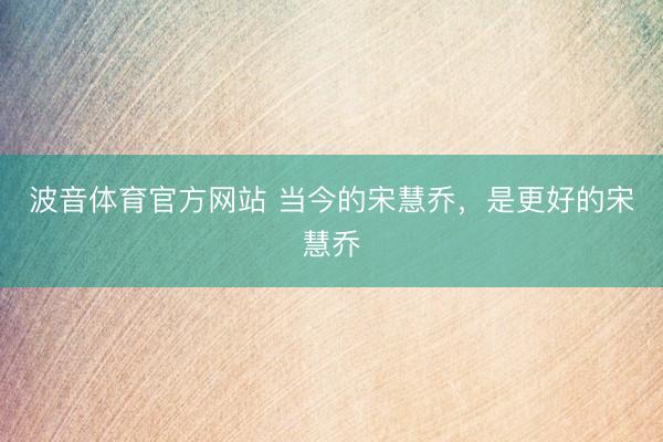 波音体育官方网站 当今的宋慧乔，是更好的宋慧乔
