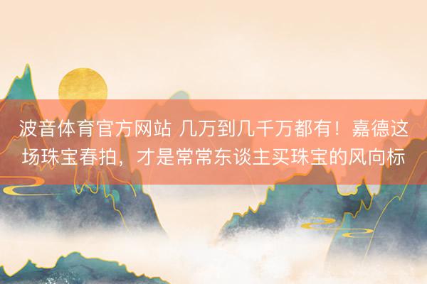 波音体育官方网站 几万到几千万都有！嘉德这场珠宝春拍，才是常常东谈主买珠宝的风向标