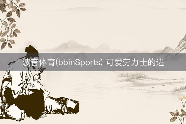 波音体育(bbinSports) 可爱劳力士的进
