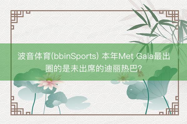 波音体育(bbinSports) 本年Met Gala最出圈的是未出席的迪丽热巴？