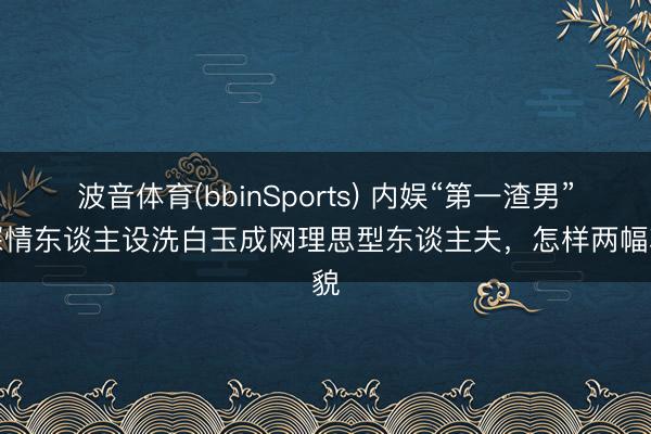 波音体育(bbinSports) 内娱“第一渣男”靠深情东谈主设洗白玉成网理思型东谈主夫，怎样两幅状貌