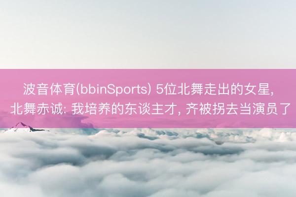 波音体育(bbinSports) 5位北舞走出的女星， 北舞赤诚: 我培养的东谈主才， 齐被拐去当演员了