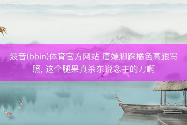 波音(bbin)体育官方网站 唐嫣脚踩橘色高跟写照，<a href=