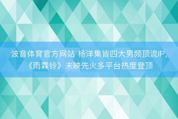 波音体育官方网站 杨洋集皆四大男频顶流IP，《雨霖铃》未映先火多平台热度登顶