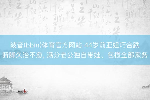 波音(bbin)体育官方网站 44岁前亚姐巧合跌断脚久治不愈， 满分老公独自带娃、包揽全部家务