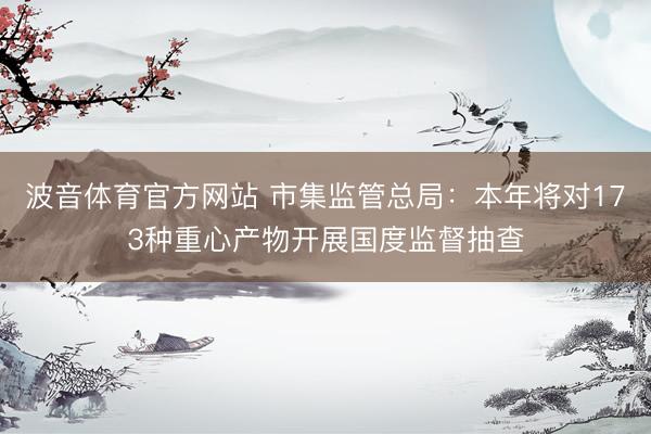 波音体育官方网站 市集监管总局：本年将对173种重心产物开展国度监督抽查