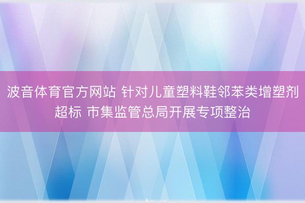 波音体育官方网站 针对儿童塑料鞋邻苯类增塑剂超标 市集监管总局开展专项整治