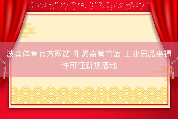 波音体育官方网站 扎紧监管竹篱 工业居品坐褥许可证新规落地