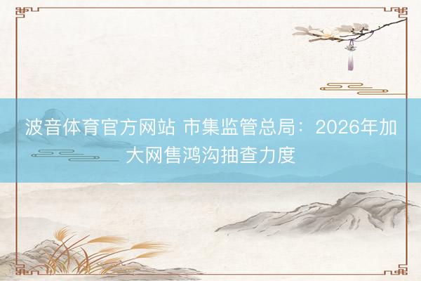 波音体育官方网站 市集监管总局：2026年加大网售鸿沟抽查力度