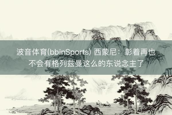 波音体育(bbinSports) 西蒙尼：彰着再也不会有格列兹曼这么的东说念主了