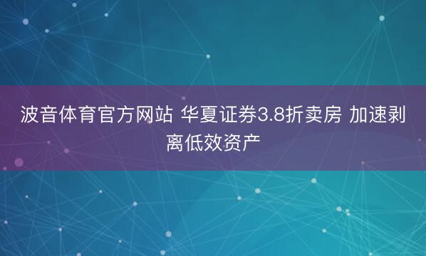 波音体育官方网站 华夏证券3.8折卖房 加速剥离低效资产