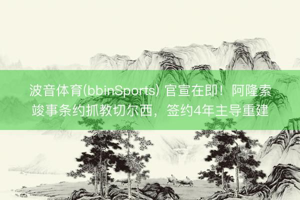 波音体育(bbinSports) 官宣在即！阿隆索竣事条约抓教切尔西，签约4年主导重建