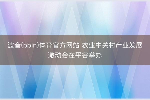 波音(bbin)体育官方网站 农业中关村产业发展激动会在平谷举办
