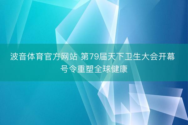 波音体育官方网站 第79届天下卫生大会开幕 号令重塑全球健康