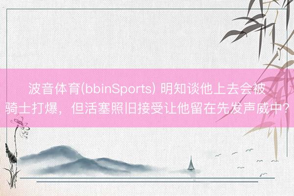 波音体育(bbinSports) 明知谈他上去会被骑士打爆，但活塞照旧接受让他留在先发声威中？