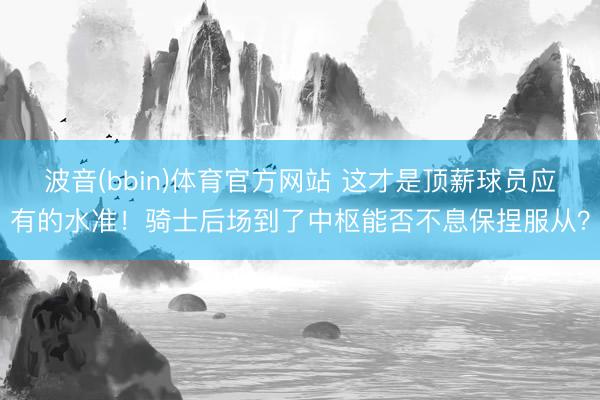 波音(bbin)体育官方网站 这才是顶薪球员应有的水准！骑士后场到了中枢能否不息保捏服从？