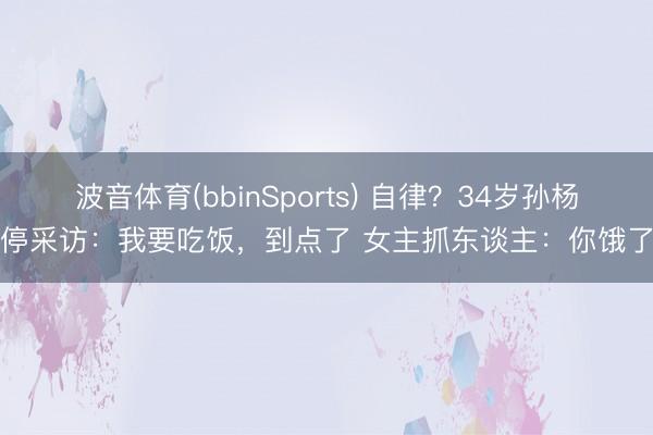 波音体育(bbinSports) 自律？34岁孙杨叫停采访：我要吃饭，到点了 女主抓东谈主：你饿了吗