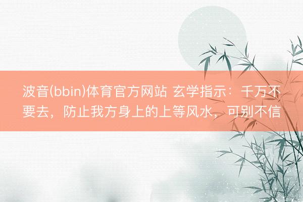 波音(bbin)体育官方网站 玄学指示：千万不要去，防止我方身上的上等风水，可别不信