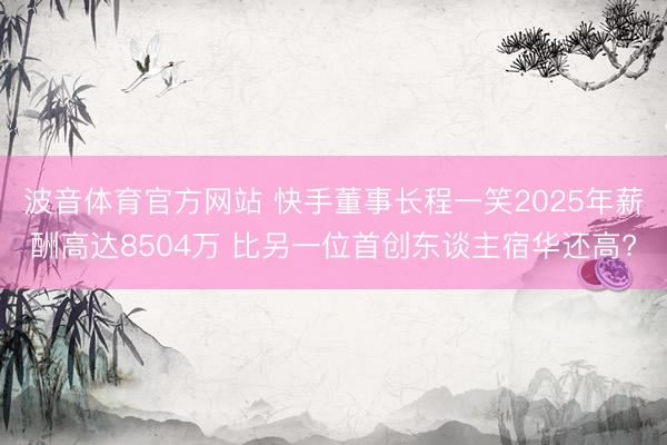 波音体育官方网站 快手董事长程一笑2025年薪酬高达8504万 比另一位首创东谈主宿华还高?