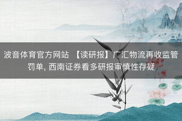 波音体育官方网站 【读研报】广汇物流再收监管罚单, 西南证券看多研报审慎性存疑