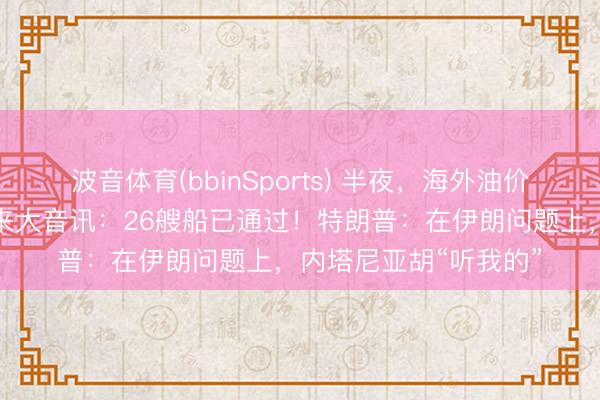 波音体育(bbinSports) 半夜，海外油价大跳水！霍尔木兹传来大音讯：26艘船已通过！特朗普：在伊朗问题上，内塔尼亚胡“听我的”