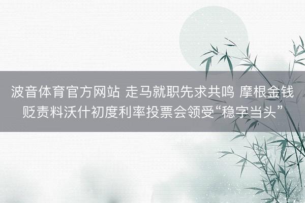 波音体育官方网站 走马就职先求共鸣 摩根金钱贬责料沃什初度利率投票会领受“稳字当头”