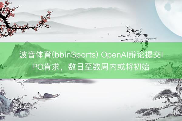 波音体育(bbinSports) OpenAI辩论提交IPO肯求，数日至数周内或将初始