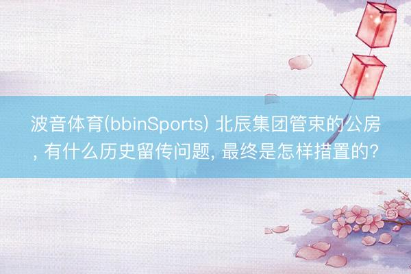 波音体育(bbinSports) 北辰集团管束的公房， 有什么历史留传问题， 最终是怎样措置的?
