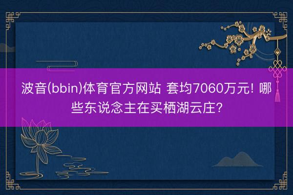 波音(bbin)体育官方网站 套均7060万元! 哪些东说念主在买栖湖云庄?