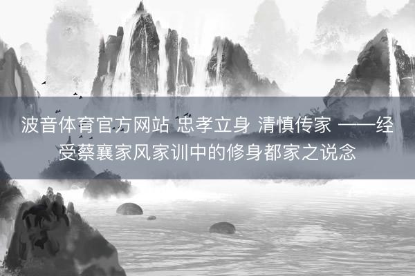 波音体育官方网站 忠孝立身 清慎传家 ——经受蔡襄家风家训中的修身都家之说念