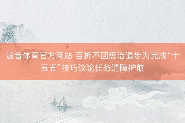 波音体育官方网站 百折不回惩治退步为完成“十五五”技巧议论任务清障护航