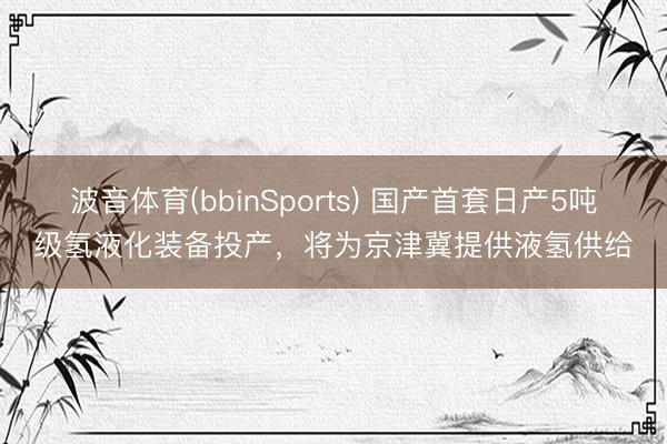 波音体育(bbinSports) 国产首套日产5吨级氢液化装备投产，将为京津冀提供液氢供给