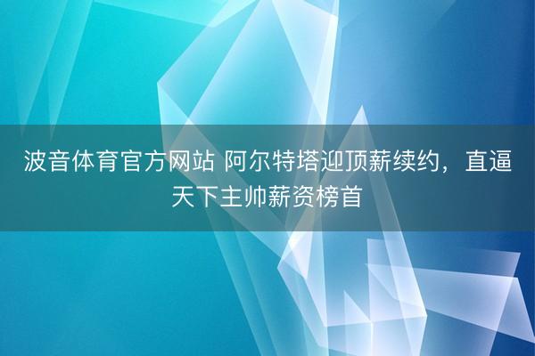 波音体育官方网站 阿尔特塔迎顶薪续约，直逼天下主帅薪资榜首