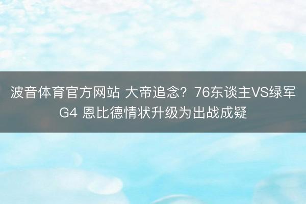 波音体育官方网站 大帝追念？76东谈主VS绿军G4 恩比德情状升级为出战成疑