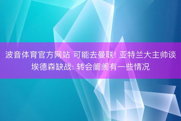 波音体育官方网站 可能去曼联! 亚特兰大主帅谈埃德森缺战: 转会阛阓有一些情况