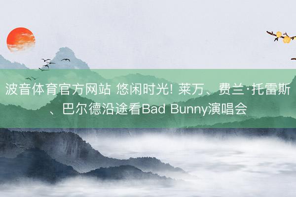波音体育官方网站 悠闲时光! 莱万、费兰·托雷斯、巴尔德沿途看Bad Bunny演唱会