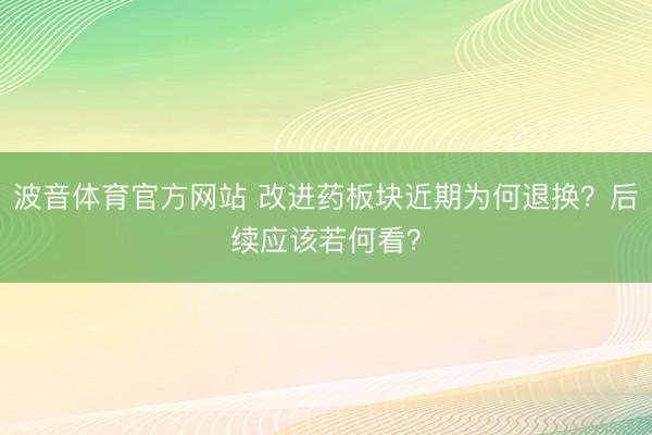 波音体育官方网站 改进药板块近期为何退换？后续应该若何看？