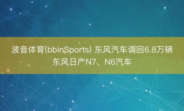 波音体育(bbinSports) 东风汽车调回6.8万辆东风日产N7、N6汽车